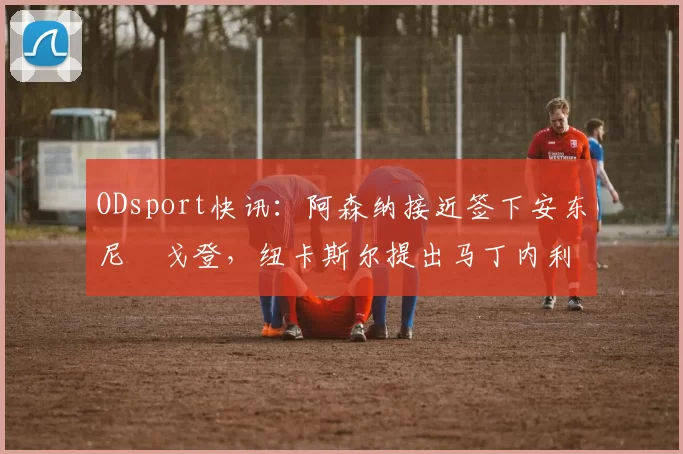 ODsport快讯:阿森纳接近签下安东尼・戈登,纽卡斯尔提出马丁内利交换条件_交易_球员_谈判