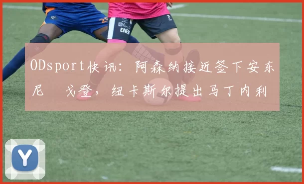 ODsport快讯：阿森纳接近签下安东尼・戈登，纽卡斯尔提出马丁内利交换条件_交易_球员_谈判