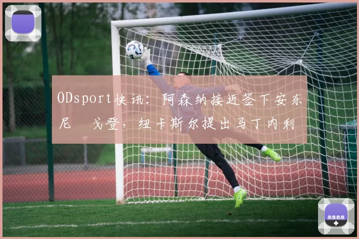 ODsport快讯:阿森纳接近签下安东尼・戈登,纽卡斯尔提出马丁内利交换条件_交易_球员_谈判