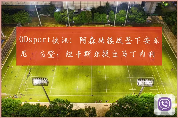 ODsport快讯：阿森纳接近签下安东尼・戈登，纽卡斯尔提出马丁内利交换条件_交易_球员_谈判