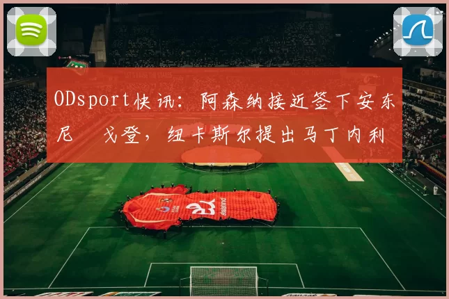 ODsport快讯：阿森纳接近签下安东尼・戈登，纽卡斯尔提出马丁内利交换条件_交易_球员_谈判