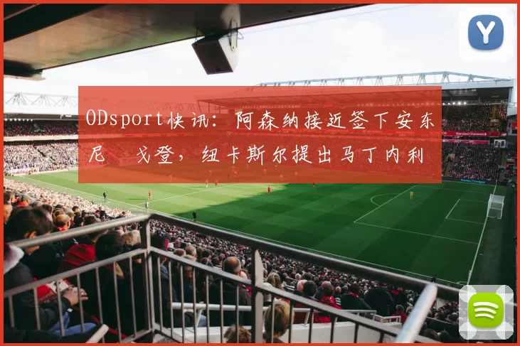 ODsport快讯:阿森纳接近签下安东尼・戈登,纽卡斯尔提出马丁内利交换条件_交易_球员_谈判