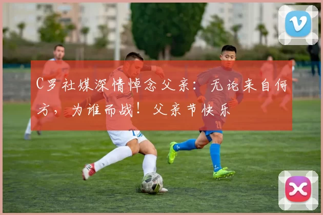 C罗社媒深情悼念父亲:无论来自何方,为谁而战!父亲节快乐️