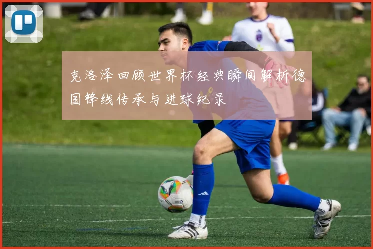 克洛泽回顾世界杯经典瞬间解析德国锋线传承与进球纪录