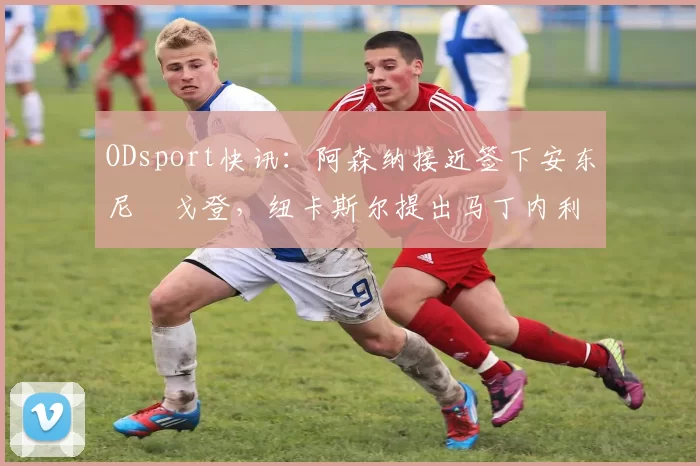 ODsport快讯：阿森纳接近签下安东尼・戈登，纽卡斯尔提出马丁内利交换条件_交易_球员_谈判