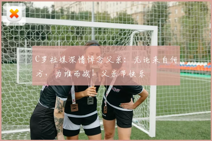 C罗社媒深情悼念父亲：无论来自何方，为谁而战！父亲节快乐️