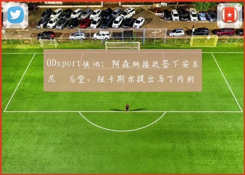ODsport快讯：阿森纳接近签下安东尼・戈登，纽卡斯尔提出马丁内利交换条件_交易_球员_谈判