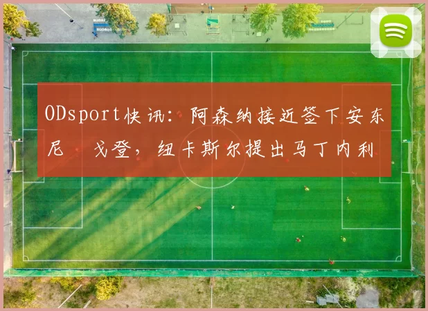 ODsport快讯:阿森纳接近签下安东尼・戈登,纽卡斯尔提出马丁内利交换条件_交易_球员_谈判