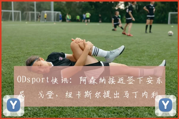 ODsport快讯：阿森纳接近签下安东尼・戈登，纽卡斯尔提出马丁内利交换条件_交易_球员_谈判