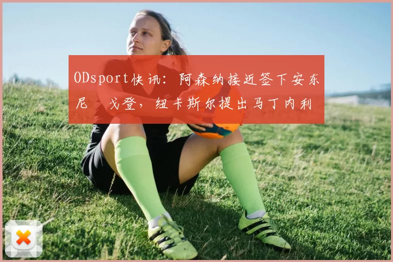 ODsport快讯：阿森纳接近签下安东尼・戈登，纽卡斯尔提出马丁内利交换条件_交易_球员_谈判