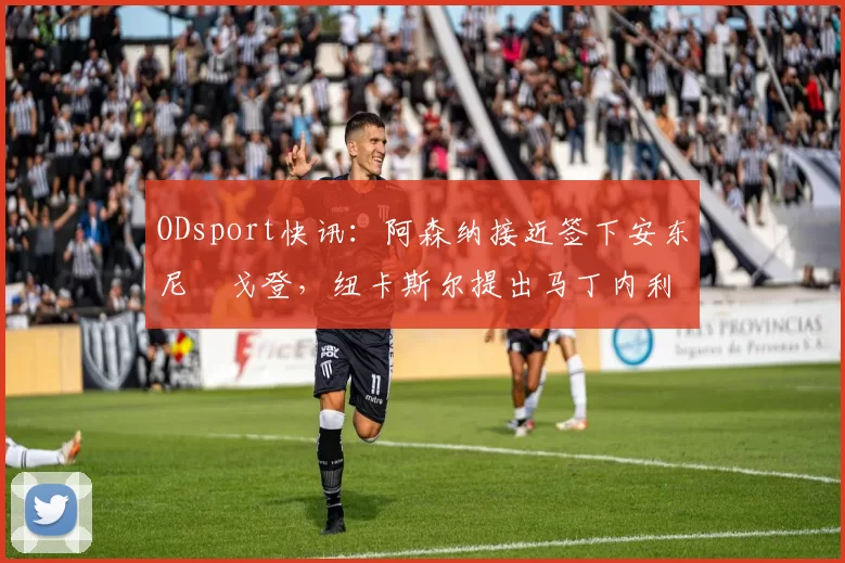 ODsport快讯:阿森纳接近签下安东尼・戈登,纽卡斯尔提出马丁内利交换条件_交易_球员_谈判