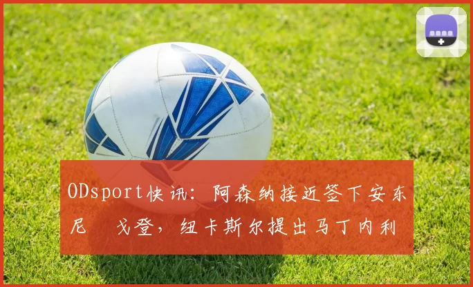 ODsport快讯：阿森纳接近签下安东尼・戈登，纽卡斯尔提出马丁内利交换条件_交易_球员_谈判