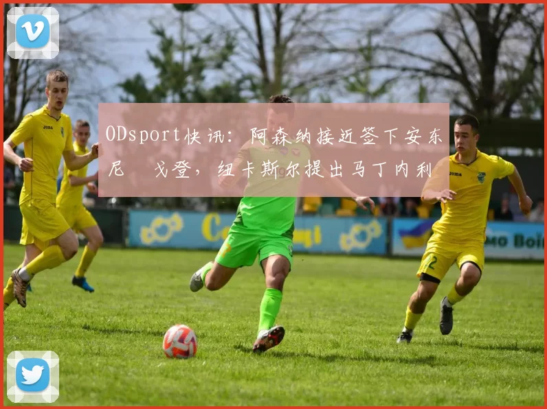 ODsport快讯:阿森纳接近签下安东尼・戈登,纽卡斯尔提出马丁内利交换条件_交易_球员_谈判