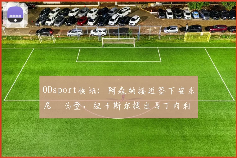 ODsport快讯：阿森纳接近签下安东尼・戈登，纽卡斯尔提出马丁内利交换条件_交易_球员_谈判