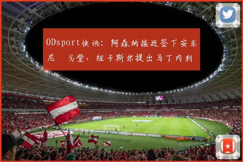 ODsport快讯：阿森纳接近签下安东尼・戈登，纽卡斯尔提出马丁内利交换条件_交易_球员_谈判