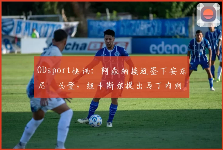 ODsport快讯:阿森纳接近签下安东尼・戈登,纽卡斯尔提出马丁内利交换条件_交易_球员_谈判
