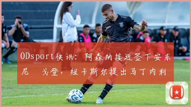 ODsport快讯：阿森纳接近签下安东尼・戈登，纽卡斯尔提出马丁内利交换条件_交易_球员_谈判