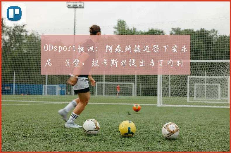 ODsport快讯：阿森纳接近签下安东尼・戈登，纽卡斯尔提出马丁内利交换条件_交易_球员_谈判