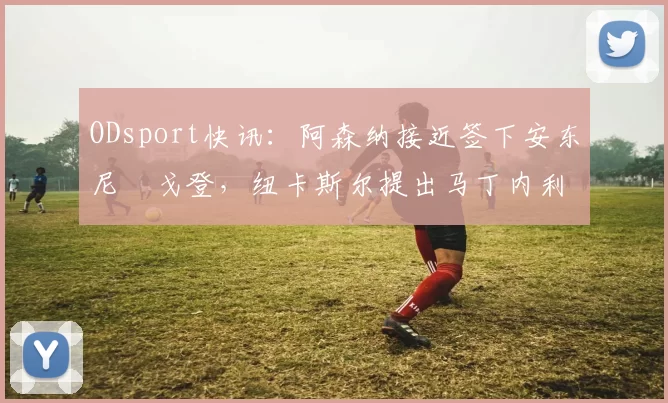 ODsport快讯:阿森纳接近签下安东尼・戈登,纽卡斯尔提出马丁内利交换条件_交易_球员_谈判