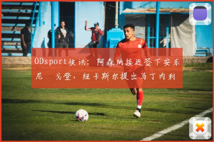 ODsport快讯：阿森纳接近签下安东尼・戈登，纽卡斯尔提出马丁内利交换条件_交易_球员_谈判