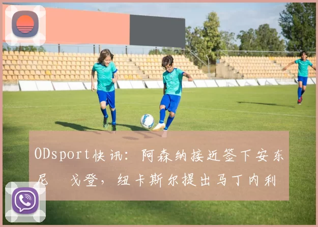 ODsport快讯：阿森纳接近签下安东尼・戈登，纽卡斯尔提出马丁内利交换条件_交易_球员_谈判