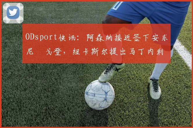 ODsport快讯：阿森纳接近签下安东尼・戈登，纽卡斯尔提出马丁内利交换条件_交易_球员_谈判