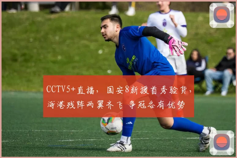 CCTV5+直播，国安8新援首秀验货，海港残阵两翼齐飞 争冠各有优势