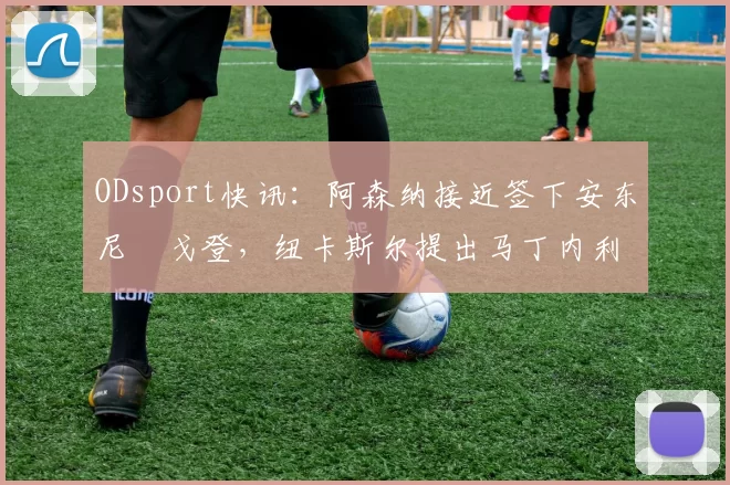ODsport快讯：阿森纳接近签下安东尼・戈登，纽卡斯尔提出马丁内利交换条件_交易_球员_谈判