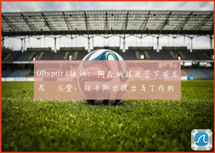 ODsport快讯：阿森纳接近签下安东尼・戈登，纽卡斯尔提出马丁内利交换条件_交易_球员_谈判