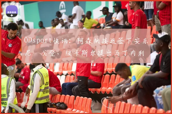ODsport快讯:阿森纳接近签下安东尼・戈登,纽卡斯尔提出马丁内利交换条件_交易_球员_谈判