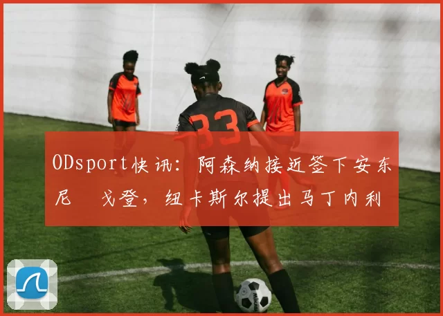 ODsport快讯:阿森纳接近签下安东尼・戈登,纽卡斯尔提出马丁内利交换条件_交易_球员_谈判