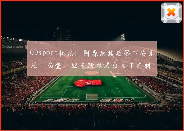 ODsport快讯：阿森纳接近签下安东尼・戈登，纽卡斯尔提出马丁内利交换条件_交易_球员_谈判