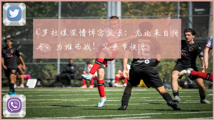 C罗社媒深情悼念父亲：无论来自何方，为谁而战！父亲节快乐️