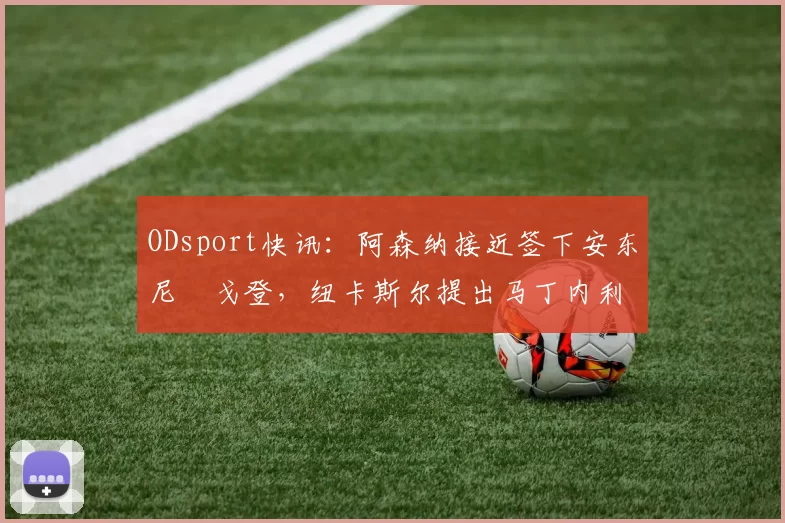 ODsport快讯：阿森纳接近签下安东尼・戈登，纽卡斯尔提出马丁内利交换条件_交易_球员_谈判