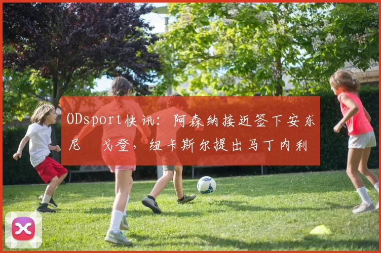 ODsport快讯：阿森纳接近签下安东尼・戈登，纽卡斯尔提出马丁内利交换条件_交易_球员_谈判