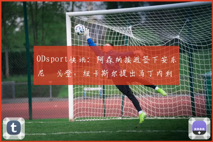 ODsport快讯:阿森纳接近签下安东尼・戈登,纽卡斯尔提出马丁内利交换条件_交易_球员_谈判