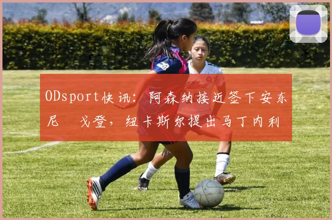 ODsport快讯：阿森纳接近签下安东尼・戈登，纽卡斯尔提出马丁内利交换条件_交易_球员_谈判