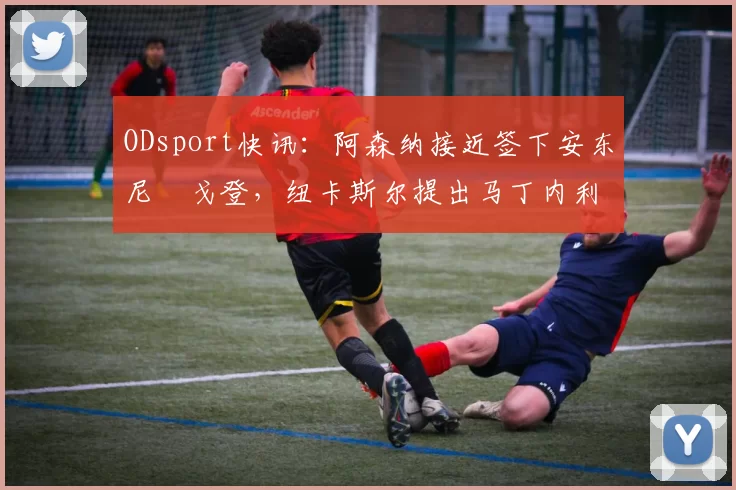 ODsport快讯:阿森纳接近签下安东尼・戈登,纽卡斯尔提出马丁内利交换条件_交易_球员_谈判