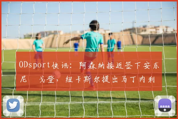 ODsport快讯:阿森纳接近签下安东尼・戈登,纽卡斯尔提出马丁内利交换条件_交易_球员_谈判