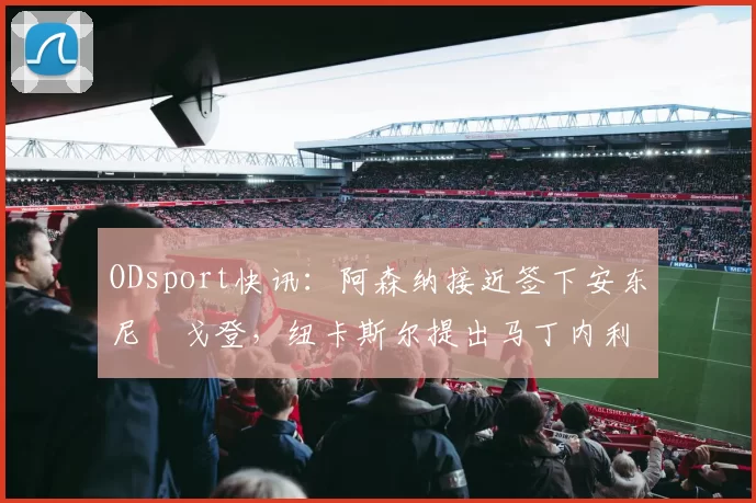 ODsport快讯：阿森纳接近签下安东尼・戈登，纽卡斯尔提出马丁内利交换条件_交易_球员_谈判