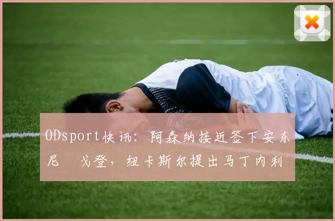 ODsport快讯:阿森纳接近签下安东尼・戈登,纽卡斯尔提出马丁内利交换条件_交易_球员_谈判