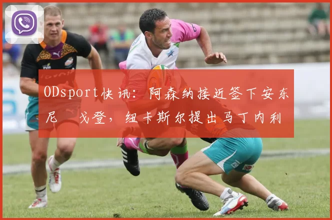ODsport快讯:阿森纳接近签下安东尼・戈登,纽卡斯尔提出马丁内利交换条件_交易_球员_谈判