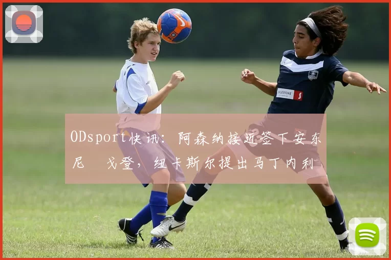ODsport快讯：阿森纳接近签下安东尼・戈登，纽卡斯尔提出马丁内利交换条件_交易_球员_谈判
