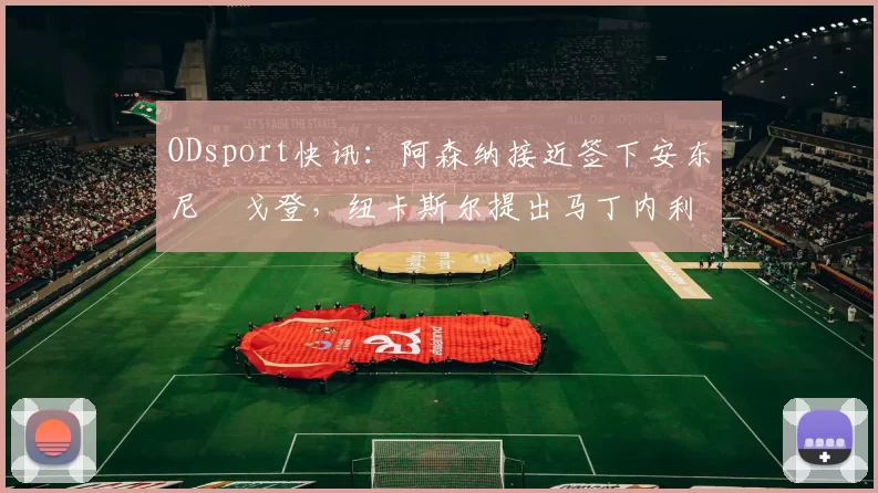 ODsport快讯：阿森纳接近签下安东尼・戈登，纽卡斯尔提出马丁内利交换条件_交易_球员_谈判