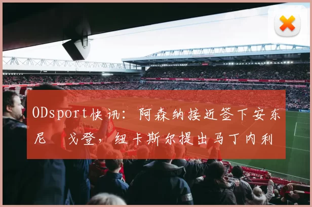 ODsport快讯:阿森纳接近签下安东尼・戈登,纽卡斯尔提出马丁内利交换条件_交易_球员_谈判