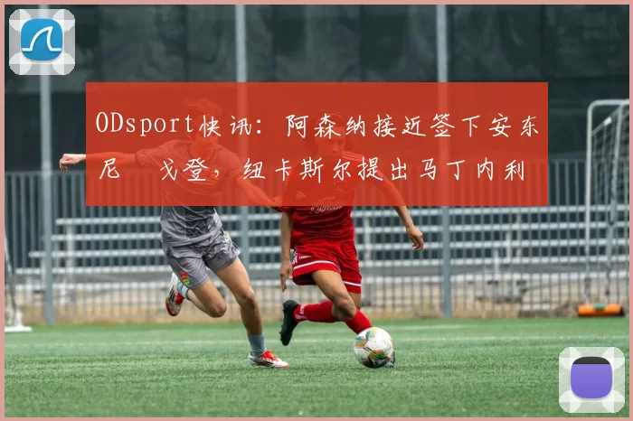 ODsport快讯:阿森纳接近签下安东尼・戈登,纽卡斯尔提出马丁内利交换条件_交易_球员_谈判