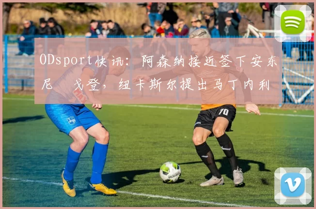 ODsport快讯：阿森纳接近签下安东尼・戈登，纽卡斯尔提出马丁内利交换条件_交易_球员_谈判