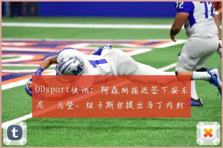 ODsport快讯：阿森纳接近签下安东尼・戈登，纽卡斯尔提出马丁内利交换条件_交易_球员_谈判