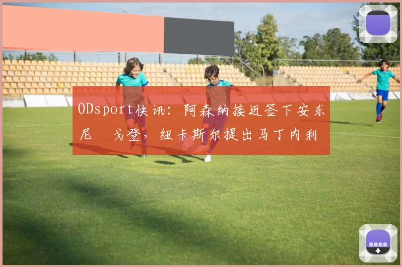 ODsport快讯:阿森纳接近签下安东尼・戈登,纽卡斯尔提出马丁内利交换条件_交易_球员_谈判