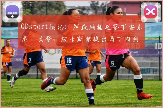 ODsport快讯:阿森纳接近签下安东尼・戈登,纽卡斯尔提出马丁内利交换条件_交易_球员_谈判